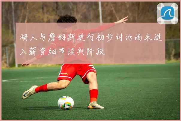 湖人与詹姆斯进行初步讨论尚未进入薪资细节谈判阶段