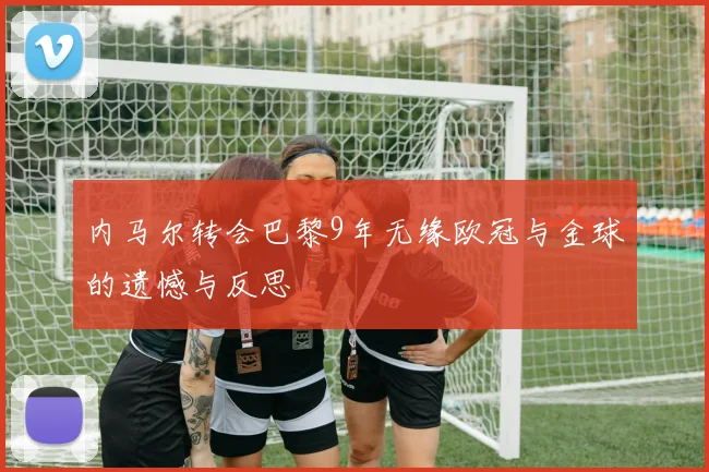内马尔转会巴黎9年无缘欧冠与金球的遗憾与反思