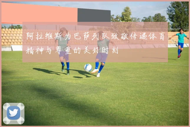 阿拉维斯为巴萨列队致敬传递体育精神与尊重的美好时刻