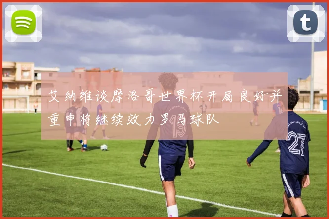 艾纳维谈摩洛哥世界杯开局良好并重申将继续效力罗马球队
