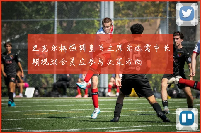 里克尔梅强调皇马主席竞选需中长期规划会员应参与决策方向