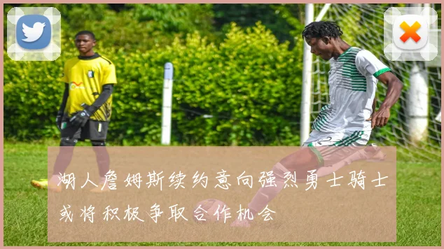 湖人詹姆斯续约意向强烈勇士骑士或将积极争取合作机会