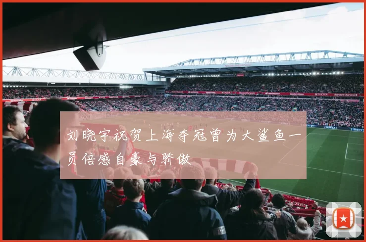 刘晓宇祝贺上海夺冠曾为大鲨鱼一员倍感自豪与骄傲