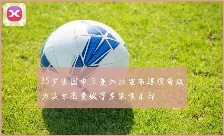 35岁法国中卫曼加拉宣布退役曾效力波尔图曼城等多家俱乐部
