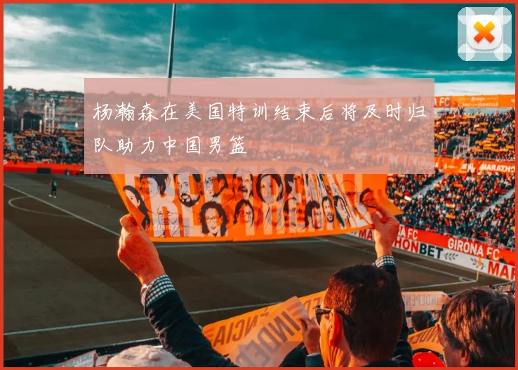 杨瀚森在美国特训结束后将及时归队助力中国男篮