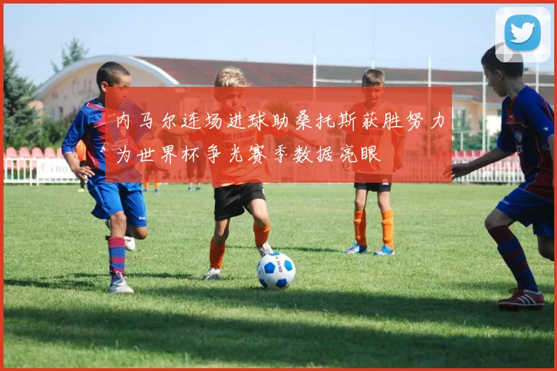 内马尔连场进球助桑托斯获胜努力为世界杯争光赛季数据亮眼