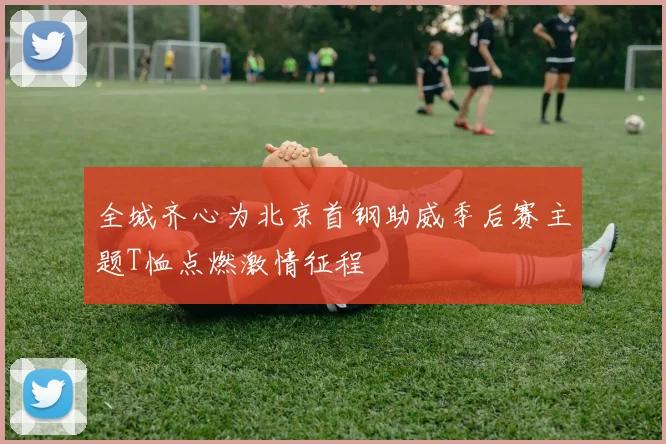 全城齐心为北京首钢助威季后赛主题T恤点燃激情征程