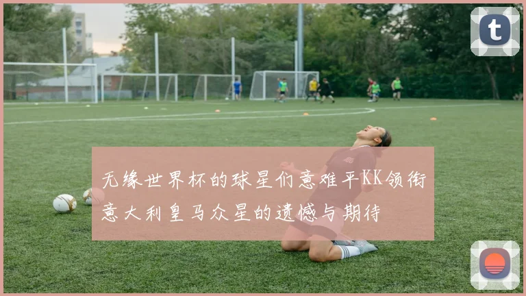 无缘世界杯的球星们意难平KK领衔意大利皇马众星的遗憾与期待